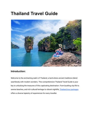 Thailand Travel Guide
Introduction:
Welcome to the enchanting realm of Thailand, a land where ancient traditions blend
seamlessly with modern wonders. This comprehensive Thailand Travel Guide is your
key to unlocking the treasures of this captivating destination. From bustling city life to
serene beaches, and rich cultural heritage to vibrant nightlife, Thailand tour packages
offers a diverse tapestry of experiences for every traveller.
 