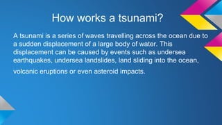 How works a tsunami?
A tsunami is a series of waves travelling across the ocean due to
a sudden displacement of a large body of water. This
displacement can be caused by events such as undersea
earthquakes, undersea landslides, land sliding into the ocean,
volcanic eruptions or even asteroid impacts.
 