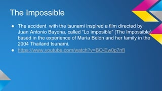 The Impossible
● The accident with the tsunami inspired a film directed by
Juan Antonio Bayona, called “Lo imposible” (The Impossible)
based in the experience of María Belón and her family in the
2004 Thailand tsunami.
● https://www.youtube.com/watch?v=BO-Ew0p7nfI
 