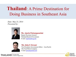 Ms. Ajarin Pattanapanchai
Deputy Secretary General
Thailand Board of Investment
E-mail: Ajarin@boi.go.th
Thailand: A Prime Destination for
Doing Business in Southeast Asia
Mr. John F. Kwant
Vice President, Government Affairs – Asia Pacific
The Ford Motor Company
E-mail: jkwant@ford.com
Date: May 21, 2014
Presented by:
 