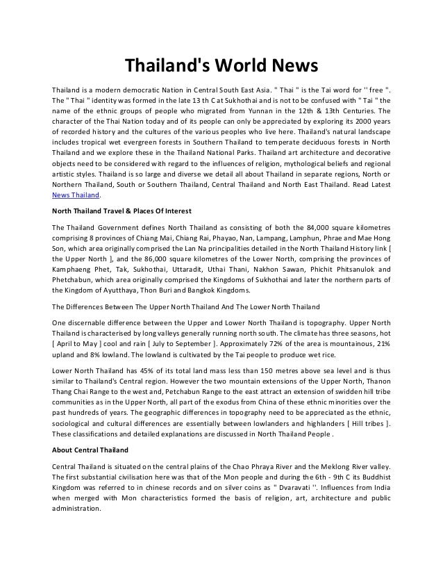 Thailand's World News
Thailand is a modern democratic Nation in Central South East Asia. '' Thai '' is the Tai word for '' free ''.
The '' Thai '' identity was formed in the late 13 th C at Sukhothai and is not to be confused with '' Tai '' the
name of the ethnic groups of people who migrated from Yunnan in the 12th & 13th Centuries. The
character of the Thai Nation today and of its people can only be appreciated by exploring its 2000 years
of recorded history and the cultures of the various peoples who live here. Thailand's natural landscape
includes tropical wet evergreen forests in Southern Thailand to temperate deciduous forests in North
Thailand and we explore these in the Thailand National Parks. Thailand art architecture and decorative
objects need to be considered with regard to the influences of religion, mythological beliefs and regional
artistic styles. Thailand is so large and diverse we detail all about Thailand in separate regions, North or
Northern Thailand, South or Southern Thailand, Central Thailand and North East Thailand. Read Latest
News Thailand.
North Thailand Travel & Places Of Interest
The Thailand Government defines North Thailand as consisting of both the 84,000 square kilometres
comprising 8 provinces of Chiang Mai, Chiang Rai, Phayao, Nan, Lampang, Lamphun, Phrae and Mae Hong
Son, which area originally comprised the Lan Na principalities detailed in the North Thailand History link [
the Upper North ], and the 86,000 square kilometres of the Lower North, comprising the provinces of
Kamphaeng Phet, Tak, Sukhothai, Uttaradit, Uthai Thani, Nakhon Sawan, Phichit Phitsanulok and
Phetchabun, which area originally comprised the Kingdoms of Sukhothai and later the northern parts of
the Kingdom of Ayutthaya, Thon Buri and Bangkok Kingdoms.
The Differences Between The Upper North Thailand And The Lower North Thailand
One discernable difference between the Upper and Lower North Thailand is topography. Upper North
Thailand is characterised by long valleys generally running north south. The climate has three seasons, hot
[ April to May ] cool and rain [ July to September ]. Approximately 72% of the area is mountainous, 21%
upland and 8% lowland. The lowland is cultivated by the Tai people to produce wet rice.
Lower North Thailand has 45% of its total land mass less than 150 metres above sea level and is thus
similar to Thailand's Central region. However the two mountain extensions of the Upper North, Thanon
Thang Chai Range to the west and, Petchabun Range to the east attract an extension of swidden hill tribe
communities as in the Upper North, all part of the exodus from China of these ethnic minorities over the
past hundreds of years. The geographic differences in topography need to be appreciated as the ethnic,
sociological and cultural differences are essentially between lowlanders and highlanders [ Hill tribes ].
These classifications and detailed explanations are discussed in North Thailand People .
About Central Thailand
Central Thailand is situated on the central plains of the Chao Phraya River and the Meklong River valley.
The first substantial civilisation here was that of the Mon people and during the 6th - 9th C its Buddhist
Kingdom was referred to in chinese records and on silver coins as '' Dvaravati ''. Influences from India
when merged with Mon characteristics formed the basis of religion, art, architecture and public
administration.
 
