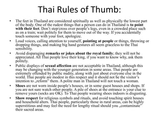 Thai Rules of Thumb:
• The feet in Thailand are considered spiritually as well as physically the lowest part
of the body. One of the rudest things that a person can do in Thailand is to point
with their feet. Don’t step/cross over people’s legs, even in a crowded place such
as on a train; wait politely for them to move out of the way. If you accidentally
touch someone with your foot, apologize.
• Loud voices, calling attention to yourself, pointing at people or things, throwing or
dropping things, and making big hand gestures all seem graceless to the Thai
sensibility.
• Avoid disparaging remarks or jokes about the royal family; they will not be
appreciated. All Thai people love their king, if you want to know why, ask them
politely.
• Public displays of sexual affection are not acceptable in Thailand, although this
may be changing with the younger generation in some areas. Thai people are
extremely offended by public nudity, along with just about everyone else in the
world. Thai people are modest in this respect and it should not be the visitor’s
intention to „reform‟ them. A polite man in Thailand will not touch a woman.
• Shoes are not worn inside people’s houses, or in some guest houses and shops. If
you are not sure watch other people. A pile of shoes at the entrance is your clue to
remove yours (socks are OK). To Thai people wearing shoes indoors is disgusting.
• Show respect for religious symbols and rituals, and avoid touching spirit houses
and household alters. Thai people, particularly those in rural areas, can be highly
superstitious and may feel the need for lengthy ritual should you „contaminate‟
their sacred areas.
 