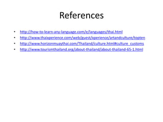 References
• http://how-to-learn-any-language.com/e/languages/thai.html
• http://www.thaixperience.com/web/guest/xperience/artandculture/topten
• http://www.horizonmuaythai.com/Thailand/culture.html#culture_customs
• http://www.tourismthailand.org/about-thailand/about-thailand-65-1.html
 