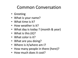 Common Conversation
• Greeting
• What is your name?
• What time is it?
• How weather is it?
• What day is today ? (month & year)
• What is this (it)?
• What color is it?
• What are you doing?
• Where is it/where am I?
• How many people in there (here)?
• How much does it cost?
 