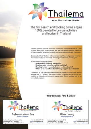 Several years of positive economic evolution in Thailand as well as a real
political willingness have changed and are still deeply changing the habits
of the population regarding domestic tourism and leisure time in the country.

Besides that fact, Thailand still remains one of the most popular travel and
leisure destination in the world, attracting more tourists year by year.

In that very competitive market:
       How to catch customer’s attention?
       How to ensure your offers a high visibility?
       How to promote your activities on social networks?
       Where to ﬁnd an efﬁcient and trendy support to your sales?

Thailema® is The Specialist of leisure and activities booking online service
everywhere in Thailand. We are commited in helping you to boost your
visibilty on the web and in improving your sales. Do not hesitate, join us on
www.thailema.com.
 
