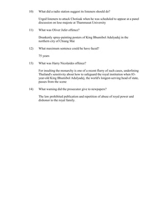 10)   What did a radio station suggest its listeners should do?

      Urged listeners to attack Chotisak when he was scheduled to appear at a panel
      discussion on lese majeste at Thammasat University

11)   What was Oliver Jufer offence?

      Drunkenly spray-painting posters of King Bhumibol Adulyadej in the
      northern city of Chiang Mai

12)   What maximum sentence could he have faced?

      75 years

13)   What was Harry Nicolaides offence?

      For insulting the monarchy is one of a recent flurry of such cases, underlining
      Thailand's sensitivity about how to safeguard the royal institution when 83-
      year-old King Bhumibol Adulyadej, the world's longest-serving head of state,
      passes from the scene

14)   What warning did the prosecutor give to newpapers?

      The law prohibited publication and repetition of abuse of royal power and
      dishonor to the royal family.
 