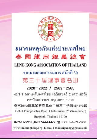 สมาคมหลุงกังแห่งประเทศไทย
泰 國 龍 岡 親 義 總 會
LUNGKONGASSOCIATION OFTHAILAND
รายนามคณะกรรมการ สมัยที่ 30
第 三 十 屆 理 事 會 名 册
2020-2022 / 2563-2565
45/1-3 ถนนพลับพลาไชย เฉลิมเขตร์ 2 (สวนมะลิ)
เขตป้อมปราบฯ กรุงเทพฯ 10100
泰京拍拋猜萱茉莉霖差曲二路第二橫街45/1-3號
45/1-3 Phubphachai Road, Chalermkher 2rd.
(Suanmalee)
Bangkok, Thailand 10100
0-2621-5950 ,0-2224-6144-5  Fax. 0-2621-5951
www.thailungkong.org E-mail : thailungkong@gmail.com
 