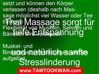 Effekte der  Thai-Massage Wie Thai-Massage wirkt tiefe Entspannung Stresslinderung spendet neue Energie und wirkt vitalisierend bessere Körperhaltung bessere Durchblutung (was auch heißt: bessere Sauerstoff-  und Nährstoffversorgung in den Geweben und Organen) Koordinationsvermögen wird verfeinert Entwicklung eines besseren Körpergefühls reduziertes Risiko von Rückenverletzungen Schmerzlinderung Kräftigung die internen Organe Stabilisierung der Wirbelsäule Stabilisierung der Gelenke Stimulation des endokrinen Systems Schadstoffablagerungen werden aus dem Bindegewebe freige- setzt und können den Körper verlassen (deshalb nach Mas- sage möglichst viel Wasser oder Tee trinken!) Flexibilität von Muskeln, Sehnen und Bändern wird verbessert Muskel- und Bindegewebsverklebungen werden aufgelöst Thai Massage sorgt für tiefe Entspannung  und natürlich sanfte Stresslinderung 