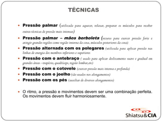 TÉCNICAS
 Pressão palmar (utilizada para aquecer, relaxar, preparar os músculos para receber
outras técnicas de pressão mais intensas)
 Pressão palmar – mãos borboleta (recurso para exercer pressão forte e
atingir grandes regiões como região interna da coxa,músculos posteriores da coxa)
 Pressão alternada com os polegares (utilizada para aplicar pressão nas
linhas de energia dos membros inferiores e superiores
 Pressão com o antebraço ( usado para aplicar deslizamento suave e gradual em
grandes áreas –trapézio,quadríceps,região lombar,etc)
 Pressão com o cotovelo (exercer pressão mais intensa e profunda)
 Pressão com o joelho (são usados nos alongamentos)
 Pressão com os pés (auxiliar de diversos alongamentos)
 O ritmo, a pressão e movimentos devem ser uma combinação perfeita.
Os movimentos devem fluir harmoniosamente.
 