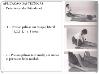 TÉCNICAS
APLICAÇÃO DASTÉCNICAS
- Paciente em decúbito dorsal
- 1 – Pressão palmar em rotação lateral
- ( 1,2,3,2,1 ) 3 vezes
- 2 – Pressão palmar (alternada) em ambas
as pernas na linha medial.
-
 