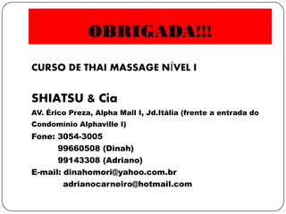 OBRIGADA!!!
CURSO DE THAI MASSAGE NÍVEL I
SHIATSU & Cia
AV. Érico Preza, Alpha Mall I, Jd.Itália (frente a entrada do
Condomínio Alphaville I)
Fone: 3054-3005
99660508 (Dinah)
99143308 (Adriano)
E-mail: dinahomori@yahoo.com.br
adrianocarneiro@hotmail.com
 