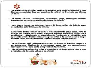  O interesse em estudar, praticar e tratar-se pela medicina oriental e suas
técnicas associadas teve um crescimento notável no Ocidente nos últimos
25 anos.
 O termo shiatsu, tai-chi-chuan, acupuntura, yoga, massagem oriental,
tornaram-se parte do vocabulário cotidiano Ocidental.
 Até pouco tempo, as principais fontes de importações do Oriente eram
constituídas pela China, Japão e Índia.
 A medicina tradicional da Tailândia é uma importante prova disso. Fora da
cultura Tai, durante muito tempo ela foi um segredo, sobretudo, intelectual e
acadêmico. Atualmente é mundialmente conhecida e difundida, pois
apresenta a visão tradicional da cura pelas mãos e do trabalho com o corpo,
que tem sido a base da medicina tailandesa desde tempos remotos.
 O ser humano está redescobrindo o valor do toque, do trabalho corporal e
da massagem. Atualmente a massagem passa por um renascimento,
ressurgindo como uma parte indispensável da medicina.
 Os antigos conhecimentos sobre a importância do toque para a cura e para
a manutenção da saúde voltam a se afirmar.
 