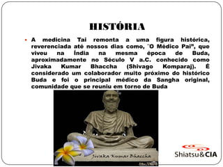 HISTÓRIA
 A medicina Tai remonta a uma figura histórica,
reverenciada até nossos dias como, ¨O Médico Pai”, que
viveu na Índia na mesma época de Buda,
aproximadamente no Século V a.C. conhecido como
Jivaka Kumar Bhaccha (Shivago Komparaj). É
considerado um colaborador muito próximo do histórico
Buda e foi o principal médico da Sangha original,
comunidade que se reuniu em torno de Buda
 