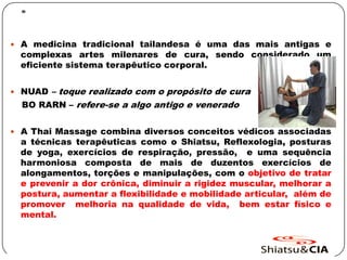 .
 A medicina tradicional tailandesa é uma das mais antigas e
complexas artes milenares de cura, sendo considerado um
eficiente sistema terapêutico corporal.
 NUAD – toque realizado com o propósito de cura
BO RARN – refere-se a algo antigo e venerado
 A Thai Massage combina diversos conceitos védicos associadas
a técnicas terapêuticas como o Shiatsu, Reflexologia, posturas
de yoga, exercícios de respiração, pressão, e uma sequência
harmoniosa composta de mais de duzentos exercícios de
alongamentos, torções e manipulações, com o objetivo de tratar
e prevenir a dor crônica, diminuir a rigidez muscular, melhorar a
postura, aumentar a flexibilidade e mobilidade articular, além de
promover melhoria na qualidade de vida, bem estar físico e
mental.
 