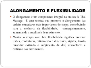 ALONGAMENTO E FLEXIBILIDADE
 O alongameno é um componente integral na prática da Thai
Massage. É uma técnica que promove o alongamento das
cadeias musculares mais importantes do corpo, contribuindo
para a melhoria da flexibilidade, consequentemente,
aumentando a amplitude de movimento.
 Manter o corpo com boa flexibilidade significa prevenir
lesões, contraturas, estiramento e distensões, rigidez, tensão
muscular evitando o surgimento de dor, desconforto e
restrição dos movimentos.
 