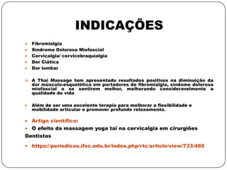 INDICAÇÕES
 Fibromialgia
 Síndrome Dolorosa Miofascial
 Cervicalgia/ cervicobraquialgia
 Dor Ciática
 Dor lombar
 A Thai Massage tem apresentado resultados positivos na diminuição da
dor músculo-esquelética em portadores de fibromialgia, síndome dolorosa
miofascial a se sentirem melhor, melhorando consideravelmente a
qualidade de vida
 Além de ser uma excelente terapia para melhorar a flexibilidade e
mobilidade articular e promover profundo relaxamento.
 Artigo científico:
 O efeito da massagem yoga tai na cervicalgia em cirurgiões
Dentistas
 https://periodicos.ifsc.edu.br/index.php/rtc/article/view/733/485
 