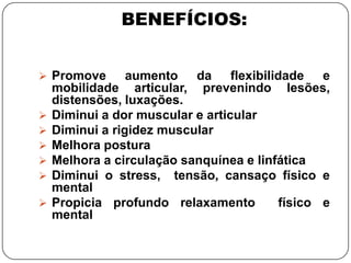 BENEFÍCIOS:
 Promove aumento da flexibilidade e
mobilidade articular, prevenindo lesões,
distensões, luxações.
 Diminui a dor muscular e articular
 Diminui a rigidez muscular
 Melhora postura
 Melhora a circulação sanquínea e linfática
 Diminui o stress, tensão, cansaço físico e
mental
 Propicia profundo relaxamento físico e
mental
 