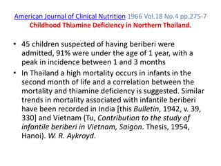 American Journal of Clinical Nutrition 1966 Vol.18 No.4 pp.275-7
Childhood Thiamine Deficiency in Northern Thailand.
• 45 children suspected of having beriberi were
admitted, 91% were under the age of 1 year, with a
peak in incidence between 1 and 3 months
• In Thailand a high mortality occurs in infants in the
second month of life and a correlation between the
mortality and thiamine deficiency is suggested. Similar
trends in mortality associated with infantile beriberi
have been recorded in India [this Bulletin, 1942, v. 39,
330] and Vietnam (Tu, Contribution to the study of
infantile beriberi in Vietnam, Saigon. Thesis, 1954,
Hanoi). W. R. Aykroyd.
 
