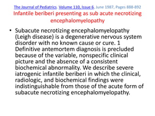 The Journal of Pediatrics. Volume 110, Issue 6, June 1987, Pages 888-892
Infantile beriberi presenting as sub acute necrotizing
encephalomyelopathy
• Subacute necrotizing encephalomyelopathy
(Leigh disease) is a degenerative nervous system
disorder with no known cause or cure. 1
Definitive antemortem diagnosis is precluded
because of the variable, nonspecific clinical
picture and the absence of a consistent
biochemical abnormality. We describe severe
iatrogenic infantile beriberi in which the clinical,
radiologic, and biochemical findings were
indistinguishable from those of the acute form of
subacute necrotizing encephalomyelopathy.
 
