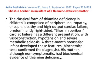 Acta Pediatrica. Volume 81, Issue 9. September 1992: Pages 723–724
Shoshin beriberi in an infant of a thiamine-deficient mother
• The classical form of thiamine deficiency in
children is comprised of peripheral neuropathy,
encephalopathy and high-output cardiac failure,
predominantly right-sided. “Shoshin beriberi”
cardiac failure has a different presentation, with
vasoconstriction, hypotension and severe
metabolic acidosis. A three-month breast-fed
infant developed these features (biochemical
tests confirmed the diagnosis). His mother,
although non-symptomatic, had biochemical
evidence of thiamine deficiency.
 