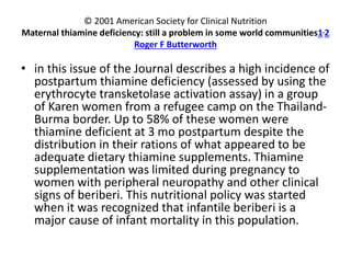 © 2001 American Society for Clinical Nutrition
Maternal thiamine deficiency: still a problem in some world communities1,2
Roger F Butterworth
• in this issue of the Journal describes a high incidence of
postpartum thiamine deficiency (assessed by using the
erythrocyte transketolase activation assay) in a group
of Karen women from a refugee camp on the Thailand-
Burma border. Up to 58% of these women were
thiamine deficient at 3 mo postpartum despite the
distribution in their rations of what appeared to be
adequate dietary thiamine supplements. Thiamine
supplementation was limited during pregnancy to
women with peripheral neuropathy and other clinical
signs of beriberi. This nutritional policy was started
when it was recognized that infantile beriberi is a
major cause of infant mortality in this population.
 