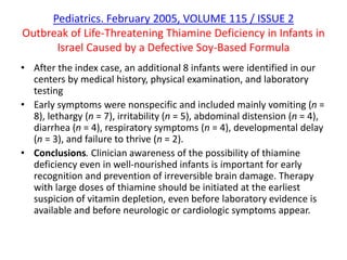 Pediatrics. February 2005, VOLUME 115 / ISSUE 2
Outbreak of Life-Threatening Thiamine Deficiency in Infants in
Israel Caused by a Defective Soy-Based Formula
• After the index case, an additional 8 infants were identified in our
centers by medical history, physical examination, and laboratory
testing
• Early symptoms were nonspecific and included mainly vomiting (n =
8), lethargy (n = 7), irritability (n = 5), abdominal distension (n = 4),
diarrhea (n = 4), respiratory symptoms (n = 4), developmental delay
(n = 3), and failure to thrive (n = 2).
• Conclusions. Clinician awareness of the possibility of thiamine
deficiency even in well-nourished infants is important for early
recognition and prevention of irreversible brain damage. Therapy
with large doses of thiamine should be initiated at the earliest
suspicion of vitamin depletion, even before laboratory evidence is
available and before neurologic or cardiologic symptoms appear.
 