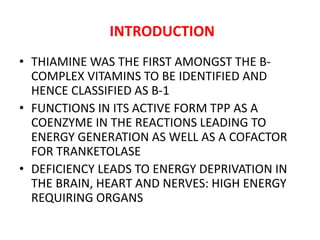 INTRODUCTION
• THIAMINE WAS THE FIRST AMONGST THE B-
COMPLEX VITAMINS TO BE IDENTIFIED AND
HENCE CLASSIFIED AS B-1
• FUNCTIONS IN ITS ACTIVE FORM TPP AS A
COENZYME IN THE REACTIONS LEADING TO
ENERGY GENERATION AS WELL AS A COFACTOR
FOR TRANKETOLASE
• DEFICIENCY LEADS TO ENERGY DEPRIVATION IN
THE BRAIN, HEART AND NERVES: HIGH ENERGY
REQUIRING ORGANS
 