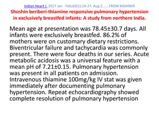 Indian Heart J. 2017 Jan - Feb;69(1):24-27. Aug 2…….FROM KASHMIR
Shoshin beriberi-thiamine responsive pulmonary hypertension
in exclusively breastfed infants: A study from northern India.
Mean age at presentation was 78.45±30.7 days. All
infants were exclusively breastfed. 86.2% of
mothers were on customary dietary restrictions.
Biventricular failure and tachycardia was commonly
present. There were four deaths in our series. Acute
metabolic acidosis was a universal feature with a
mean pH of 7.21±0.15. Pulmonary hypertension
was present in all patients on admission.
Intravenous thiamine 100mg/kg IV stat was given
immediately after documenting pulmonary
hypertension. Repeat echocardiography showed
complete resolution of pulmonary hypertension
 