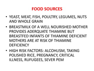FOOD SOURCES
• YEAST, MEAT, FISH, POULTRY, LEGUMES, NUTS
AND WHOLE GRAIN
• BREASTMILK OF A WELL NOURISHED MOTHER
PROVIDES ADERQUATE THIAMINE BUT
BREASTFED INFANTS OF THIAMINE DEFICIENT
MOTHERS ARE AT RISK OF THIAMINE
DEFICIENCY
• HIGH RISK FACTORS: ALCOHLISM, TAKING
POLISHED RICE, PREGNANCY, CRITICAL
ILLNESS, RUFUGEES, SEVER PEM
 