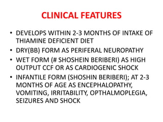 CLINICAL FEATURES
• DEVELOPS WITHIN 2-3 MONTHS OF INTAKE OF
THIAMINE DEFICIENT DIET
• DRY(BB) FORM AS PERIFERAL NEUROPATHY
• WET FORM (# SHOSHEIN BERIBERI) AS HIGH
OUTPUT CCF OR AS CARDIOGENIC SHOCK
• INFANTILE FORM (SHOSHIN BERIBERI); AT 2-3
MONTHS OF AGE AS ENCEPHALOPATHY,
VOMITING, IRRITABILITY, OPTHALMOPLEGIA,
SEIZURES AND SHOCK
 