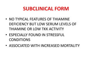 SUBCLINICAL FORM
• NO TYPICAL FEATURES OF THIAMINE
DEFICIENCY BUT LOW SERUM LEVELS OF
THIAMINE OR LOW TKK ACTIVITY
• ESPECIALLY FOUND IN STRESSFUL
CONDITIONS
• ASSOCIATED WITH INCREASED MORTALITY
 