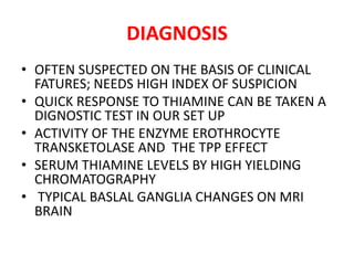 DIAGNOSIS
• OFTEN SUSPECTED ON THE BASIS OF CLINICAL
FATURES; NEEDS HIGH INDEX OF SUSPICION
• QUICK RESPONSE TO THIAMINE CAN BE TAKEN A
DIGNOSTIC TEST IN OUR SET UP
• ACTIVITY OF THE ENZYME EROTHROCYTE
TRANSKETOLASE AND THE TPP EFFECT
• SERUM THIAMINE LEVELS BY HIGH YIELDING
CHROMATOGRAPHY
• TYPICAL BASLAL GANGLIA CHANGES ON MRI
BRAIN
 