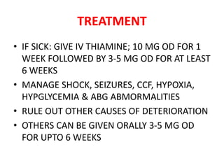 TREATMENT
• IF SICK: GIVE IV THIAMINE; 10 MG OD FOR 1
WEEK FOLLOWED BY 3-5 MG OD FOR AT LEAST
6 WEEKS
• MANAGE SHOCK, SEIZURES, CCF, HYPOXIA,
HYPGLYCEMIA & ABG ABMORMALITIES
• RULE OUT OTHER CAUSES OF DETERIORATION
• OTHERS CAN BE GIVEN ORALLY 3-5 MG OD
FOR UPTO 6 WEEKS
 