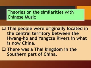 Theories on the similarities with
Chinese Music
 Thai people were originally located in
the central territory between the
Hwang-ho and Yangtze Rivers in what
is now China.
 There was a Thai kingdom in the
Southern part of China.
 