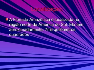 Localizaçao: A Floresta Amazônica é localizada na região norte da América do Sul. Ela tem aproximadamente, 7mil quilômetros quadrados 