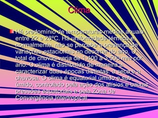 Clima Há predomínio de temperaturas médias anuais entre 22 e 28ºC. Há uniformidade térmica e, normalmente, não se percebe a presença de variações estacionais no decorrer do ano. O total de chuvas varia de 1.400 a 3.500 mm por ano. O clima é distribuído de maneira a caracterizar duas épocas distintas: a seca e a chuvosa. O clima é equatorial úmido e sub-úmido, controlado pela ação dos alísios e baixas pressões equatoriais e pela Zona de Convergência Intertropical  