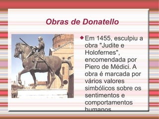 Obras de Donatello Em 1455, esculpiu a obra "Judite e Holofernes", encomendada por Piero de Médici. A obra é marcada por vários valores simbólicos sobre os sentimentos e comportamentos humanos. 
