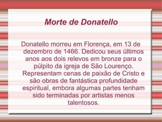 Morte de Donatello Donatello morreu em Florença, em 13 de dezembro de 1466. Dedicou seus últimos anos aos dois relevos em bronze para o púlpito da igreja de São Lourenço. Representam cenas de paixão de Cristo e são obras de fantástica profundidade espiritual, embora algumas partes tenham sido terminadas por artistas menos talentosos. 