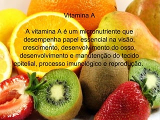 Vitamina A
A vitamina A é um micronutriente que
desempenha papel essencial na visão,
crescimento, desenvolvimento do osso,
desenvolvimento e manutenção do tecido
epitelial, processo imunológico e reprodução.
 