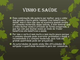 Vinho e Saúde
 Essa combinação não poderia ser melhor, pois o vinho
  que agrada a muita gente também traz benefícios a
  saúde, mas é claro que isso só acontece quando existe
  um consumo moderado dessa bebida, é bom lembrar que
  o vinho muitas vezes é utilizado de forma exagerada, o
  que faz com que muitas vezes ao invés de trazer
  benefícios ela malefícios a saúde.
 Por isso o certo é nem muito e nem muito pouco porque
  o consumo elevado pode acarretar problemas a saúde o
  recomendado é o consumo moderado, pois tudo em
  grande quantidade pode ser prejudicial.
 As autoridades de saúde ainda têm dificuldades de
  estipular a quantidade necessária para ser consumida.
 