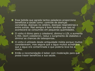 ...

 Essa bebida que agrada tantos paladares proporciona
  benefícios a saúde como: controle de doenças
  coronárias, doenças no celebro, doenças respiratórias e
  entre outras. Mas sempre é bom lembrar que isso só
  acontecerá se consumido em pequenas quantidades.
 O vinho é ótimo para o colesterol, diminui o LDL e aumenta
  o HDL (bom colesterol), reduz o surgimento de diabetes e
  diminui as chances de osteoporose.
 O vinho é utilizado desde antiguidade média porque muitos
  consideravam, mas segura que a água muitos acreditava
  que a água era contaminada e que poderia leva-los a
  morte.
 Então a recomendação é beber com moderação para que
  possa trazer benefícios a sua saúde.
 