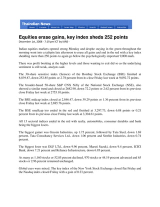 Equities erase gains, key index sheds 252 points
December 1st, 2008 - 7:19 pm ICT by IANS -

Indian equities markets opened strong Monday and despite staying in the green throughout the
morning went into a tailspin late afternoon to erase all gains and end in the red with a key index
shedding more than 250 points to again go below the psychologically important 9,000 mark.

There was profit booking at the higher levels and those wanting to exit did so as the underlying
sentiment is still weak, analysts said.

The 30-share sensitive index (Sensex) of the Bombay Stock Exchange (BSE) finished at
8,839.87, down 252.85 points or 2.78 percent from its close Friday last week at 9,092.72 points.

The broader-based 50-share S&P CNX Nifty of the National Stock Exchange (NSE), also
showed a similar trend and closed at 2682.90, down 72.2 points or 2.62 percent from its previous
close Friday last week at 2755.10 points.

The BSE midcap index closed at 2,846.47, down 39.29 points or 1.36 percent from its previous
close Friday last week at 2,885.76 points.

The BSE smallcap too ended in the red and finished at 3,297.73, down 6.88 points or 0.21
percent from its previous close Friday last week at 3,304.61 points.

All 13 sectoral indices ended in the red with realty, automobiles, consumer durables and bank
being the biggest losers.

The biggest gainer was Grasim Industries, up 1.75 percent, followed by Tata Steel, down 1.69
percent, Tata Consultancy Services Ltd., down 1.06 percent and Sterlite Industries, down 0.74
percent.

The biggest loser was DLF LTd., down 9.96 percent, Maruti Suzuki, down 9.4 percent, ICICI
Bank, down 7.21 percent and Reliance Infrastructure, down 6.95 percent.

As many as 1,160 stocks or 52.85 percent declined, 970 stocks or 44.19 percent advanced and 65
stocks or 2.96 percent remained unchanged.

Global cues were mixed. The key index of the New York Stock Exchange closed flat Friday and
the Nasdaq index closed Friday with a gain of 0.23 percent.
 