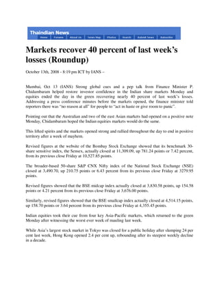 Markets recover 40 percent of last week’s
losses (Roundup)
October 13th, 2008 - 8:19 pm ICT by IANS –


Mumbai, Oct 13 (IANS) Strong global cues and a pep talk from Finance Minister P.
Chidambaram helped restore investor confidence in the Indian share markets Monday and
equities ended the day in the green recovering nearly 40 percent of last week’s losses.
Addressing a press conference minutes before the markets opened, the finance minister told
reporters there was “no reason at all” for people to “act in haste or give room to panic”.

Pointing out that the Australian and two of the east Asian markets had opened on a positive note
Monday, Chidambaram hoped the Indian equities markets would do the same.

This lifted spirits and the markets opened strong and rallied throughout the day to end in positive
territory after a week of mayhem.

Revised figures at the website of the Bombay Stock Exchange showed that its benchmark 30-
share sensitive index, the Sensex, actually closed at 11,309.09, up 781.24 points or 7.42 percent,
from its previous close Friday at 10,527.85 points.

The broader-based 50-share S&P CNX Nifty index of the National Stock Exchange (NSE)
closed at 3,490.70, up 210.75 points or 6.43 percent from its previous close Friday at 3279.95
points.

Revised figures showed that the BSE midcap index actually closed at 3,830.58 points, up 154.58
points or 4.21 percent from its previous close Friday at 3,676.00 points.

Similarly, revised figures showed that the BSE smallcap index actually closed at 4,514.15 points,
up 158.70 points or 3.64 percent from its previous close Friday at 4,355.45 points.

Indian equities took their cue from four key Asia-Pacific markets, which returned to the green
Monday after witnessing the worst ever week of mauling last week.

While Asia’s largest stock market in Tokyo was closed for a public holiday after slumping 24 per
cent last week, Hong Kong opened 2.4 per cent up, rebounding after its steepest weekly decline
in a decade.
 