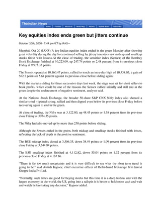 Key equities index ends green but jitters continue
October 20th, 2008 - 7:44 pm ICT by IANS –

Mumbai, Oct 20 (IANS) A key Indian equities index ended in the green Monday after showing
great volatility during the day but continued selling by jittery investors saw midcap and smallcap
stocks finish with lossess.At the close of trading, the sensitive index (Sensex) of the Bombay
Stock Exchange finished at 10,223.09, up 247.74 points or 2.48 percent from its previous close
Friday at 9,975.35 points.

The Sensex opened at 10,160.47 points, rallied to touch an intra-day high of 10,538.05, a gain of
562.7 points or 5.64 percent against its previous close before sliding again.

With the markets sliding for three successive days last week, the stage was set for short sellers to
book profits, which could be one of the reasons the Sensex rallied initially and still end in the
green despite the undercurrent of negative sentiment, analysts said.

At the National Stock Exchange, the broader 50-share S&P CNX Nifty index also showed a
similar trend - opened strong, rallied and then dipped even below its previous close Friday before
recovering again to end in the green.

At close of trading, the Nifty was at 3,122.80, up 48.45 points or 1.58 percent from its previous
close Friday at 3074.35 points.

The Nifty had also moved up by more than 250 points before sliding.

Although the Sensex ended in the green, both midcap and smallcap stocks finished with losses,
reflecting the lack of depth in the positive sentiment.

The BSE midcap index closed at 3,506.35, down 38.49 points or 1.09 percent from its previous
close Friday at 3,544.84 points.

The BSE smallcap index finished at 4,112.82, down 55.04 points or 1.32 percent from its
previous close Friday at 4,167.86.

“There is far too much uncertainty and it is very difficult to say what the short term trend is
going to be,” said Ashish Kapoor, chief executive officer of Delhi-based brokerage firm Invest
Shoppe India Pvt Ltd.

“Normally, such times are good for buying stocks but this time it is a deep hollow and with the
largest economy in the world, the US, going into a tailspin it is better to hold on to cash and wait
and watch before taking any decision,” Kapoor added.
 