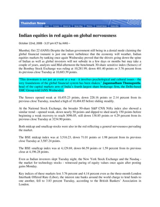 Indian equities in red again on global nervousness
October 22nd, 2008 - 3:27 pm ICT by IANS –

Mumbai, Oct 22 (IANS) Despite the Indian government still being in a denial mode claiming the
global financial tsunami is just one more turbulence that the economy will weather, Indian
equities markets by tanking once again Wednesday proved that the shivers going down the spine
of Indian as well as global investors will not subside in a few days or months but may take a
couple of years, analysts said.Mid-afternoon the benchmark 30-share sensitive index (Sensex) of
the Bombay Stock Exchange was ruling at 10,281.99, down 401.40 points or 3.76 percent from
its previous close Tuesday at 10,683.39 points.

“This downturn is not just an event or a war - it involves psychological and cultural issues - the
very foundations of the global financial system has been shaken,” Jagannadham Thunuguntla,
head of the capital markets arm of India’s fourth largest share brokerage firm, the Delhi-based
SMC Group told IANS Wednesday.

The Sensex opened weak at 10,455.23 points, down 228.16 points or 2.14 percent from its
previous close Tuesday, touched a high of 10,484.85 before sliding steadily.

At the National Stock Exchange, the broader 50-share S&P CNX Nifty index also showed a
similar trend - opened weak, down nearly 50 points and dipped to shed nearly 150 points before
beginning a weak recovery to reach 3096.05, still down 138.85 points or 4.29 percent from its
previous close Tuesday at 3234.90 points.

Both midcap and smallcap stocks were also in the red reflecting a general nervousness pervading
the market.

The BSE midcap index was at 3,516.23, down 71.01 points or 1.98 percent from its previous
close Tuesday at 3,587.24 points.

The BSE smallcap index was at 4,129.69, down 66.59 points or 1.59 percent from its previous
close at 4,196.28 points.

Even as Indian investors slept Tuesday night, the New York Stock Exchange and the Nasdaq -
the market for technology stocks - witnessed paring of equity values once again after posting
gains Monday.

Key indices of these markets lost 3.76 percent and 4.14 percent even as the three-month London
Interbank Offered Rate (Libor), the interest rate banks around the world charge to lend funds to
one another, fell to 3.83 percent Tuesday, according to the British Bankers’ Association in
London.
 