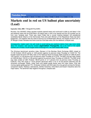 Markets end in red on US bailout plan uncertainty
(Lead)
September 26th, 2008 - 7:15 pm ICT by IANS -
Mumbai, Sep 26(IANS): Indian equities markets opened weak and continued to slide to end deep in the
red following news that the $700 billion US bailout plan is still to be cleared and the US troubles are far
from over, analysts said. There was news Friday that a crucial meeting between US presidential
candidates Barak Obama of the Democratic Party and John McCain of the Republican Party has been
postponed. This together with the news of the buy-out of Washington Mutual, the largest US thrift fund, to
JP Morgan Chase indicates that there could be more bad news over the weekend, analysts said.

Consequently, traders went into sell mode to avoid taking any positions before there was more clarity
about the situation, said security analyst Jagannadham Thunuguntla. He is the head of the capital
markets arm of India s fourth largest share brokerage firm, the Delhi-based SMC Group.

The 30-share benchmark sensitive index (Sensex) of the Bombay Stock Exchange (BSE) closed at
13,102.18,down 445.00 points or 3.28 percent against its previous close Thursday at 13,547.18. The
broader based 50-share SP Nifty index of the National Stock Exchange (NSE) finished at 3,985.25,down
125.3 points, or 3.05 percent from its previous close Thursday at 4110.55. The BSE mid-cap index closed
at 4,940.82,down 152.23 or 2.99 percent against its previous close Thursday at 5,093.05. The BSE small
cap index ended at 5,861.78,down 188.25 points or 3.11 percent from its previous close Thursday at
6,050.03. Only 442 scrips or 16.54 percent advanced while 2,172 or 81.26 percent declined and 59
remained unchanged. Realty, metal, bank and capital goods stocks were the major losers. Only fast
moving capital goods gained. ITC, Hindustan Unilever and ACC were the only gainers among the Sensex
component stocks. Ranbaxy Laboratories, Sterlite Industries, ICICI Bank and Grasim Industries were the
major losers. The sentiment was negative throughout, analysts said.
 