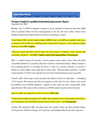 Prospects bright for qualified institutional placements: Report
September 9th, 2009

Mumbai, Sep 9 (IANS) Companies wanting to go the qualified institutional placement (QIP)
route to generate funds will find encouragement in the fact that most earlier ventures have
handed out more than modest returns to investors, according to a report.

“Since March 2009, current mark-to-market (MTM) value of all QIPs put together work out to
an amount of Rs.23,208 crore, marking returns of more than 35 percent,” said a report by leading
brokerage firm SMC Capitals.

“This also means that there will be takers for such issues, if companies come forward with
reasonable valuations,” said SMC Capitals equity head Jagannadham Thunuguntla.

QIP is a capital-raising tool whereby a listed company issues equity shares, fully and partly
convertible debentures or securities other than warrants to institutional buyers. Mark-to-market is
the accounting practice of recording the price or value of a security, portfolio or account to
reflect its current market value rather than its book value. Between March and Sep 7, 24 QIPs
raised about Rs.17,169.92 crore with the first issue from Unitech being the most successful.

Unitech’s QIP, which came in April, has given the highest return to its subscribers – a whopping
177.53 percent. The amount raised by the company was Rs.1,621.10 crore, which is now worth
Rs.4,499.08 crore on MTM valuations. Unitech, in fact, came out with a second QIP, which
again did well. The returns of the second issue at MTM valuation stand around 32 percent.

Only five QIPs are trading below their issue price, SMC said.

“Unitech took a chance by going in for a QIP, when conditions were still uncertain. Since then, a
lot of companies have found QIP to be the flavour of the season,” said Thunuguntla.

Among other prominent QIPs providing more than modest returns are Shree Renuka Sugars
(42.74 percent), Webel-SL Energy (42.73 percent), and Indiabulls Real Estate (38.16 percent).
 