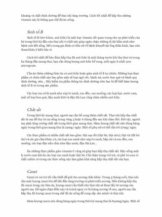 khoang va chat dinh du6ng d� thai nhi tang trm:mg. each tot nhat d� hap thu nhfrng
vitamin nay la thong qua che d9 an uong.
Sinh td B
Sinh to B (tfrc folate, axit folic) la m9t lo�i vitamin rat quan tr9ng cho Sf phat tri�n cua
be trong thCri ky dau cua thai nhi vi chat nay giup ngan ch�n nhfrng di t�t bfim sinh nhll'
b�nh nm dot song. Neu trong gia dinh c6 tien sirve b�nh khuyet t�t ong than kinh, b�n nen
tham khao y kien bac si.
Cach tot nhat d� bao dam hap thl du axit folic la mQt thang tfU'cYC khi thl thai va trong
ba thang dau mang thai, b�n can dung lm:rng axit folic b6 sung, m6i ngay it nhat 400
microgram.
Can an them nhfrng thfrc an c6 axit folic ho�c giau sinh to B tl' nhien. Nhfrng lo�i thfC
phfim CO chfra chat nay bao gom mQt SO lo�i ngli COC, banh mi, nll'cYC boa qua va banh quy
dinh du6ng, sfra... Hay ki�m tra phan thong tin dinh du6ng tren bao bi d� biet ham luQ'Ilg
sinh to B c6 trong san phfim.
Cac lo�i rau c6 la xanh nhll' xup 10' xanh, rau den, rau muong; cac lo�i h�t, nu&c cam,
m9t so lo�i boa qua, d�u xanh kho va d�u Ha Lan cling chfra nhieu axit folic.
Chit sit
Trong thCri ey mang thai, nguCri m� can b6 sung them chat sat. Thai nhi hap thl chat
sat trr m� d� duy tri Sf song trong vong 5 ho�c 6 thang dau sau khi chao dCri. B&i v�y, nguCri
m� phai tang cmmg chat sat trong thCri gian mang thai. Ham luQ'Ilg chat sat nen dung hang
ngay trongthCri gian mang thai la 22mg/ ngay. M9t so phl nfr c6 th� can t&i 27mg/ ngay.
Cac thfC phfim c6 nhieu chat sat bao gom: thit n�c do (thit bo, thit cli'u); thit vit (da b6
da) va cac gia cam khac; ca; cac lo�i rau xanh nhll' xup 10' xanh, hap cai va rau den, rau
muong; cac lo�i d�u nau chin nhu d�u xanh, d�u Ha Lan...
An nhfrng thfC phfim giau vitamin c cling se giup b�n hap thl chat sat. Hay uong m9t
ly nu&c cam khi an cac lo�i rau xanh ho�c thit bo. Can th�n tr9ng v&i tra, ca phe va coca vi
chat cafein c6 trong cac thfrc uong nay lam giam kha nang hap thl chat sat cua b�n.
Canxi
Canxi c6 vai tro toi can thiet d� gifr cho XU'O'Ilg chac khoe. Trong 3 thang cuoi, thai nhi
can m9t lll'Q'Ilg canxi l&n d� bat dau tangtrmmg va phat tri�n XU'O'Ilg. Neu khonghap thl
du canxi trong cac bfra an, lll'Q'Ilg canxi can thiet cho thai nhi Se dU'Q'C lay trr XU'O'Ilg Cua
nguCri m�. D� ngan ch�n dieu nay va tranh nguy CO' bi loang XU'O'Ilg ve sau, nguCri m� can
hap thl du lll'Q'Ilg canxi trong che d9 an uong d� cung cap cho minh va thai nhi.
Ham luQ'Ilg canxi nen dung hang ngay trong thCri ky mang thai la 84omg/ngay. M9t so
 