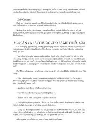 phQ nfr co th@ can t61 10oomg/ngay. Nhfrng san phgm tl:r sfra, ch�ng h(;ln nhIT sfra, phomai
va sfra chua, sfra d�u nanh co them canxi la nhfrng nguon cung cap canxi phong phu.
Cha't Omega 3
Chat nay co vai tro quan trQng doi v61 Sf phat tri@n cua h� than kinh trung U'OTig, Sf
phat tri@n Cua nao Va mat Cua be trU'&C Va Sau khi sinh.
Nhfrng tht.rc phgm giau Omega 3 bao gom nhfrng lo(;li ca nhieu dau nhIT ca hoi, ca
chinh, ca trich, ca trong va ca moi. Omega 3 con co trong thit ga, tr(rng, ca ngl:r dong hop va
dau hC;lt lanh.
M6N AN vA BAI THu6c CHO BA ME THIEU sO'A
L(;lc nhan 5og, g(;lo te 10og, dmmg phen lITQ'Ilg vl:ra du. L�c nhan nra s�ch, gia nh6, nau
chao cling g(;lo te; khi chao chin cho them dITemg phen vl:ra an. Co th@ ham l(;lc nhan cling
mong gio lQ'Il.
Theo y hQc c6 truyen, sfra m� ttr huyet hoa thanh, nher dong It.re cua khi ma v�n hoa,
lrm thong. Do v�y, vi�c sfra nhi'eu hay it lien quan m�t thiet den Sfthinh suy cua khi huyet.
Sau khi sinh con, khi huyet cua ngITCri m� bi t6n thITong, ca th@ hU' nhITQ'C nen nguon sfra bi
anh hmmg (nhat la nhfrng ngU'Cri CO' th@ da S�n hU' nhU'Q'C ho�C mat mau, mat SlrC nhieu khi
sinh).
Chedo an uong dong vai tro quan trQng trong vi�c hoi phQc khi huyet cua san phQ. Can
chu y:
- Dam bao cung cap 3-400 - 3.600 calo/ngay (phQ nfr binh thITemg chi can 2.500 -
2.600 calo/ngay). Vl v�y, khgu phan an trong giai do(;ln nay phai day du chat dinh dU'6ng,
giau vitamin va khoang chat.
- An nhfrng thfrc an d� tieu hoa, d� hap thQ.
- Thay d6i mon an thITemg xuyen d@ tang khfo vi.
- An lam nhieu bfra, khong nen an qua no mot Ilic.
- Khong kieng khem qua mfrc. Can an cac tht.rc phgm vl:ra co tinh am vl:ra lQ'i sfra nhIT
thit de, thit ga, mong gio lQ'Il, tr(rng, l(;lc, cac lo(;li d�u...
- Kieng cac do song l(;lnh (nhU' hai san, g6i ca), cac chat tanh (nhU' cua, so, oc, hen, trai,
ca me). HC;ln che cac gia vi cay nong (nhIT &t, hC;lt tieu, mu tC;lt), cac chat kich thich (nhIT che,
Ca phe, thuoc la) vi chung gay mat ngu, ITC chequa trinh tC;lO sfra.
D@ tang sfra, co th@ SIT dQng mot so mon an bai thuoc sau:
 