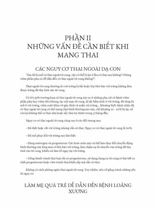 PHAN II
NHO'NG vAN DE cAN Br:Er KHI
MANG THAI
cAc NGUY ca THAI NGOAI DA CON
"Em da bi m6 c6 thai ngoai tu cung, v�y c6 thg bi l�i &fan c6 thai sau khong? Chfrng
viem phan phl c6 d� dfo den c6 thai ngoai tu cung khong?".
Thai ngoai tu cung thmmg do voi trfrng bi tac ho�c l&p lien bao voi trfrng khong drra
dU'Q'C trfrng da th]. tinh vao tu Cung.
C6 t&i 50% trmmg hqp c6 thai ngoai tu cung xay ra & nhfrng phl nfr c6 b�nh viem
phan phl hay viem tigu khung, l�c n()i m�c tu cung, di t�t bftm sinh & voi trfrng, da tlrllg bi
m6 (y voi trfrng, viem ru()t thrra v& gay dinh va xoan voi trfrng... Khoang 85% b�nh nhan da
c6 thai ngoai tu cung c6 thg mang thai binh thrremg sau nay, chi khoang 10 - 20% bi l�i, so
con l�i khong thg c6 thai nfra ho�c sfty thai t1;r nhien trong 3 thang dau.
Nguy ca c6 thai ngoai trr cung ding cao & cac doi trrQ'Ilg sau:
- Da that ho�c cat voi trfrng nhrmg vfin c6 thai: Nguy CO' c6 thai ngoai tu cung la 60%.
- Da m6 phlC hoi voi trfrng sau khi that.
- Dung oestrogen va progesteron: Cac ho6c mon nay c6 thg lam thay d6i chuygn d()ng
binh thmmg cua IOng mao (y lien bao voi trfrng, lam ch�m Sf di chuygn cua trfrng da th].
tinh vao trr cung, khien n6 lam t6 ngay t�i voi trfrng.
- Uong thuoc tranh thai lo�i chi c6 progesterone, su dlng dlng Cl tu cung c6 bai tiet ra
chat progesterone ho�c vien tranh thai khftn cap ma vfin c6 thai.
Khong c6 each phong ngrra thai ngoai tu cung. Tuy nhien, nen co gang tranh nhfrng yeu
to nguy CO'.
- - ,
LAM Ml;: QUA TRE DE DAN DEN BtNH LO.ANG
XVONG
 